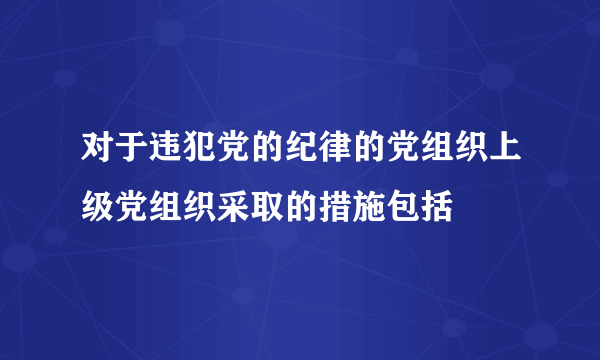 对于违犯党的纪律的党组织上级党组织采取的措施包括