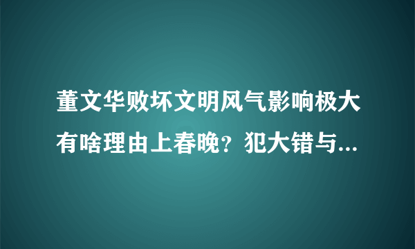 董文华败坏文明风气影响极大有啥理由上春晚？犯大错与其说犯罪没多大区别了！