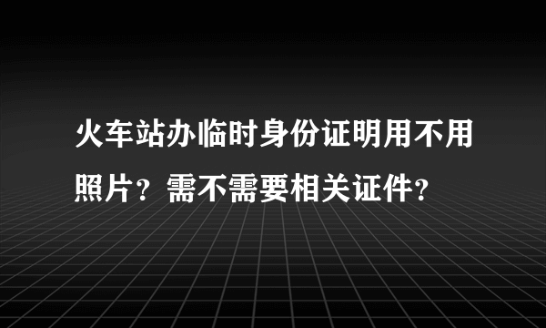 火车站办临时身份证明用不用照片？需不需要相关证件？