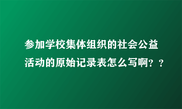 参加学校集体组织的社会公益活动的原始记录表怎么写啊？？