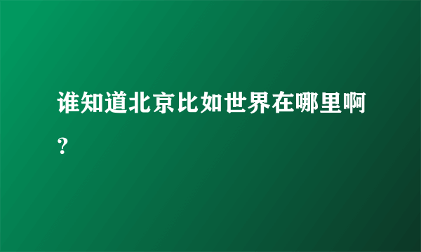 谁知道北京比如世界在哪里啊？