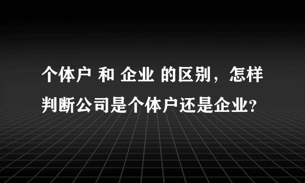 个体户 和 企业 的区别，怎样判断公司是个体户还是企业？