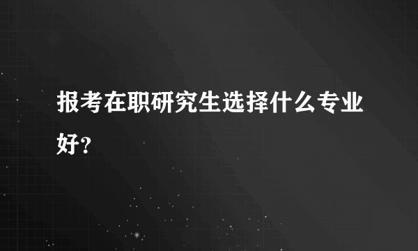 报考在职研究生选择什么专业好？