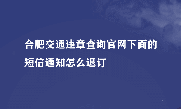 合肥交通违章查询官网下面的短信通知怎么退订