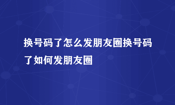 换号码了怎么发朋友圈换号码了如何发朋友圈