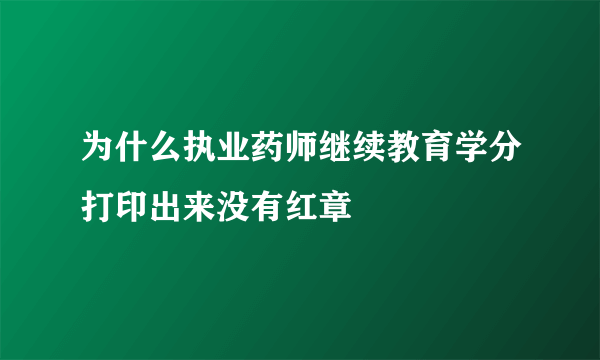 为什么执业药师继续教育学分打印出来没有红章