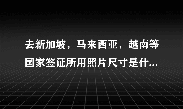 去新加坡，马来西亚，越南等国家签证所用照片尺寸是什么规格尺寸