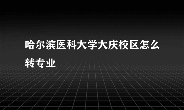 哈尔滨医科大学大庆校区怎么转专业