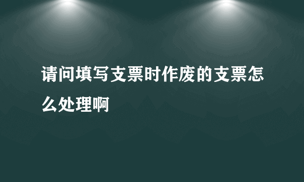 请问填写支票时作废的支票怎么处理啊
