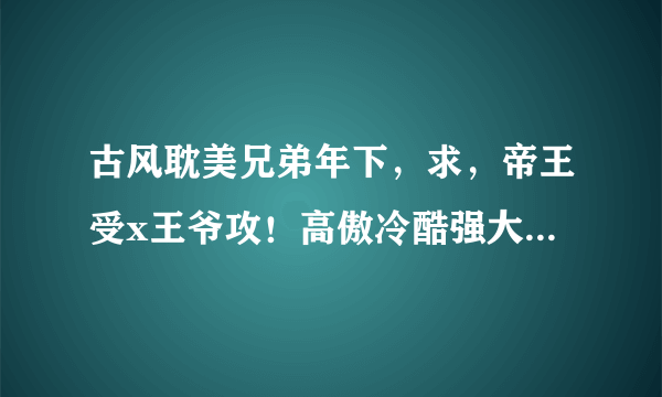 古风耽美兄弟年下，求，帝王受x王爷攻！高傲冷酷强大帝王受x痴情宠受爱受王爷攻！he，cp！强强！越