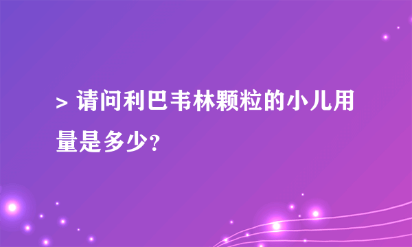 > 请问利巴韦林颗粒的小儿用量是多少？