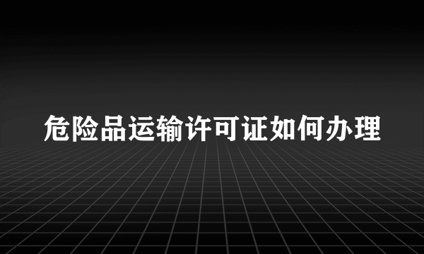 危险品运输许可证如何办理