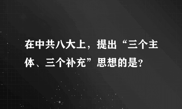 在中共八大上，提出“三个主体、三个补充”思想的是？