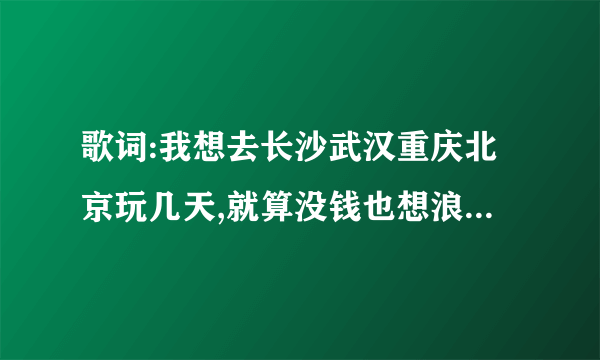 歌词:我想去长沙武汉重庆北京玩几天,就算没钱也想浪到洱海边 男生唱的
