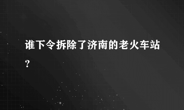 谁下令拆除了济南的老火车站？