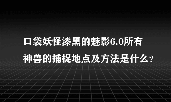口袋妖怪漆黑的魅影6.0所有神兽的捕捉地点及方法是什么？