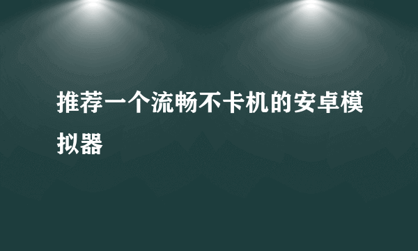 推荐一个流畅不卡机的安卓模拟器
