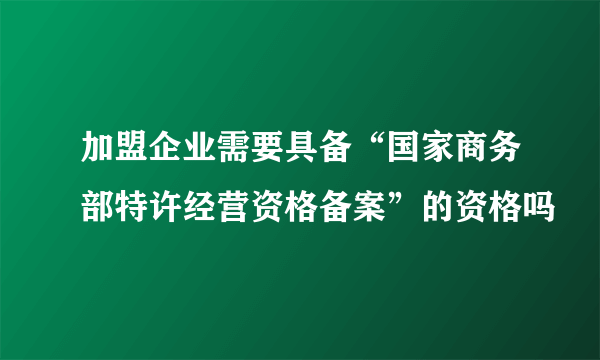 加盟企业需要具备“国家商务部特许经营资格备案”的资格吗