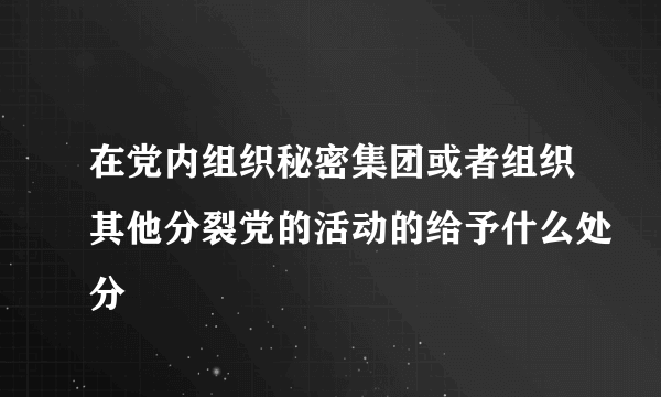 在党内组织秘密集团或者组织其他分裂党的活动的给予什么处分