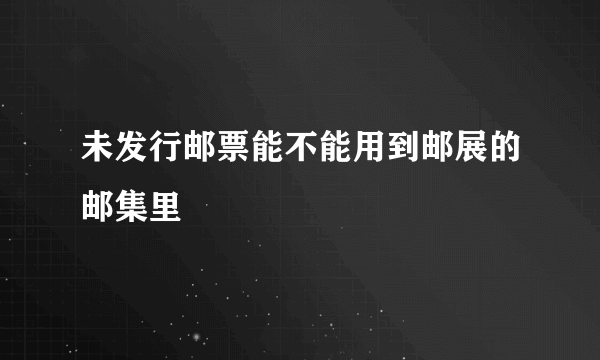 未发行邮票能不能用到邮展的邮集里