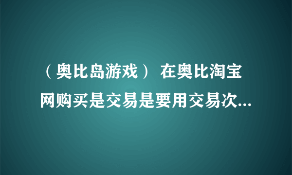 （奥比岛游戏） 在奥比淘宝网购买是交易是要用交易次数的吗？
