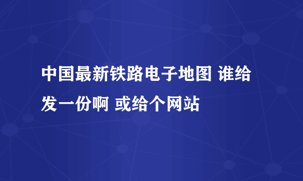 中国最新铁路电子地图 谁给发一份啊 或给个网站