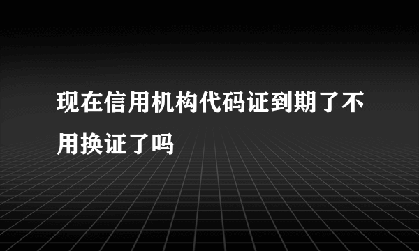 现在信用机构代码证到期了不用换证了吗
