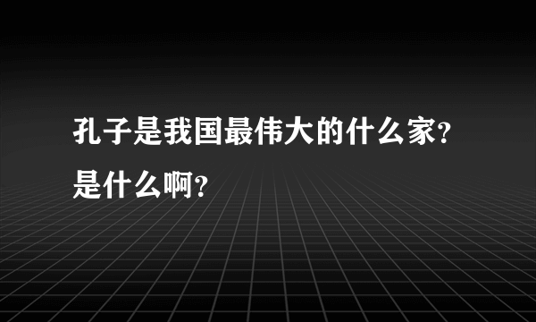 孔子是我国最伟大的什么家？是什么啊？