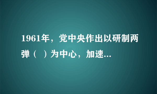 1961年，党中央作出以研制两弹（ ）为中心，加速国防科研和工业发展的重大决策