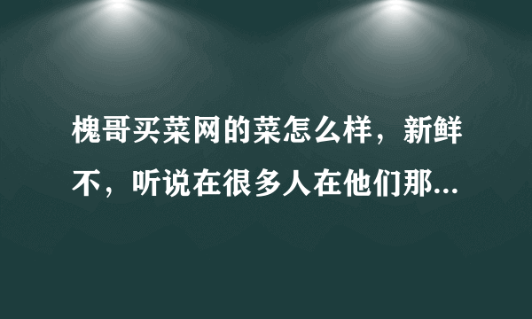 槐哥买菜网的菜怎么样，新鲜不，听说在很多人在他们那里定菜，不知道怎么样