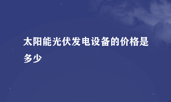 太阳能光伏发电设备的价格是多少