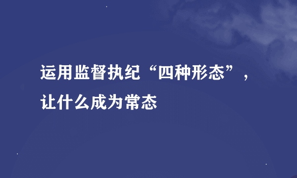 运用监督执纪“四种形态”，让什么成为常态
