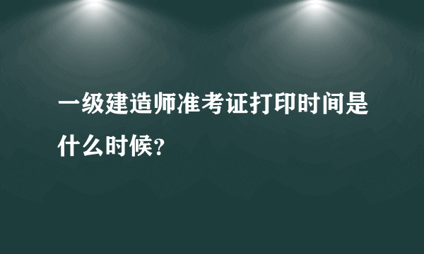 一级建造师准考证打印时间是什么时候？