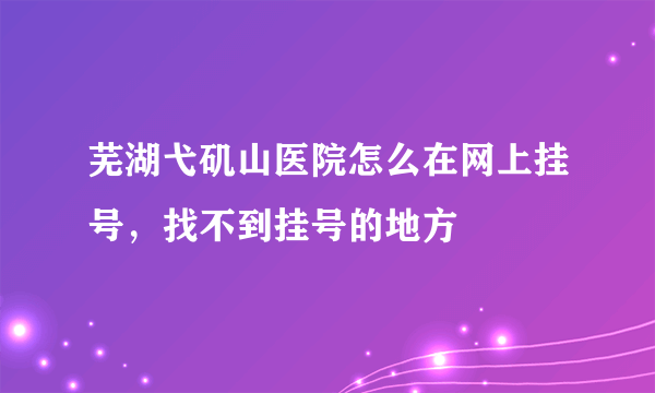 芜湖弋矶山医院怎么在网上挂号，找不到挂号的地方