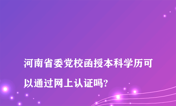 
河南省委党校函授本科学历可以通过网上认证吗?

