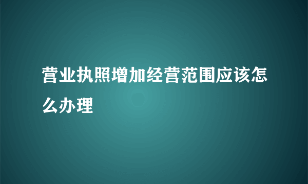 营业执照增加经营范围应该怎么办理