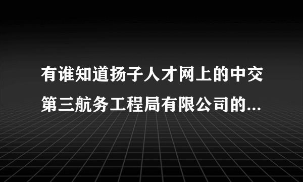 有谁知道扬子人才网上的中交第三航务工程局有限公司的招聘信息是不是真的？？？急！！！谢谢