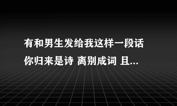 有和男生发给我这样一段话 你归来是诗 离别成词 且笑风尘 不敢造次 我糟糠能食 粗衣也认 煮酒话