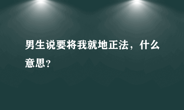 男生说要将我就地正法，什么意思？