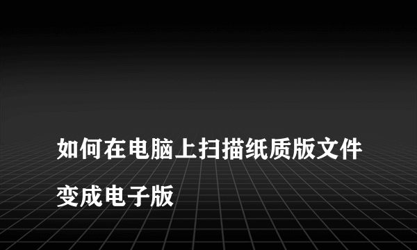 
如何在电脑上扫描纸质版文件变成电子版

