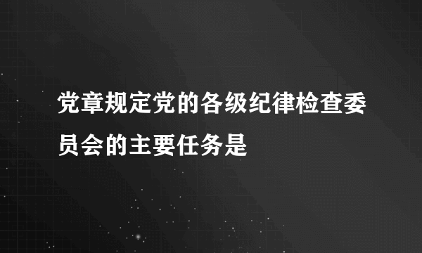 党章规定党的各级纪律检查委员会的主要任务是
