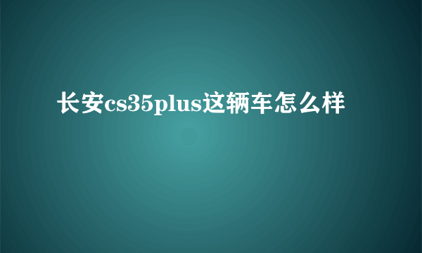 长安cs35plus这辆车怎么样