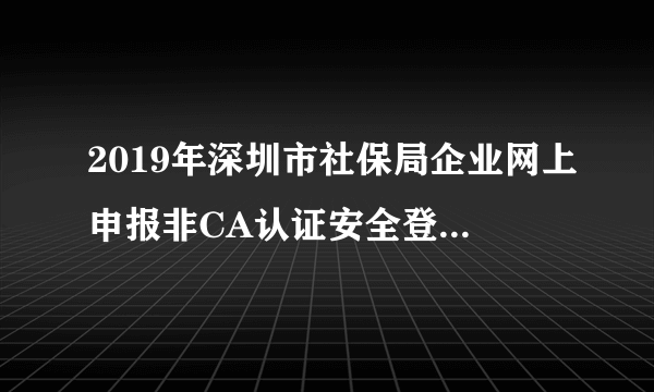 2019年深圳市社保局企业网上申报非CA认证安全登录打不开