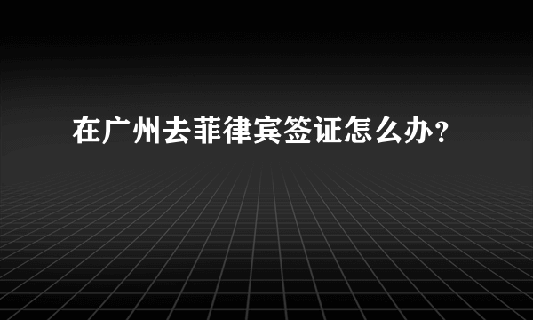 在广州去菲律宾签证怎么办？