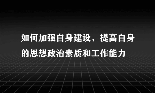 如何加强自身建设，提高自身的思想政治素质和工作能力