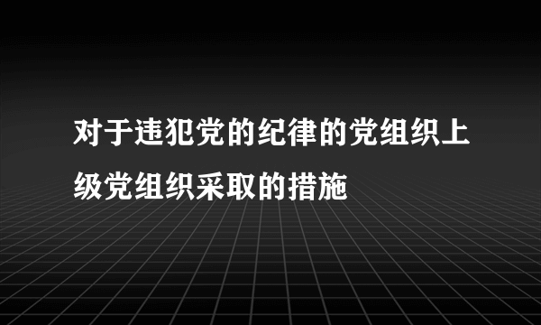 对于违犯党的纪律的党组织上级党组织采取的措施