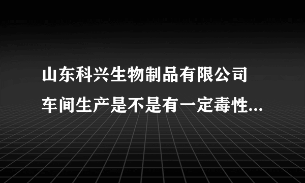 山东科兴生物制品有限公司 车间生产是不是有一定毒性 工作累吗 食宿怎么样？