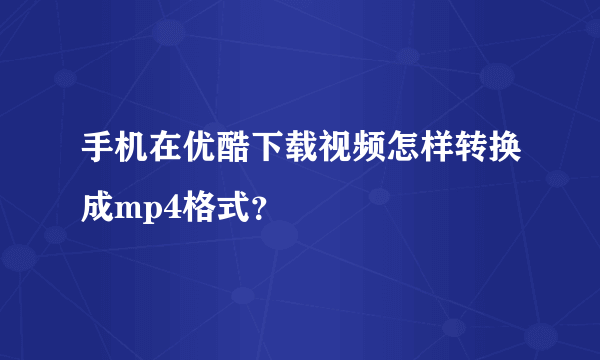 手机在优酷下载视频怎样转换成mp4格式？