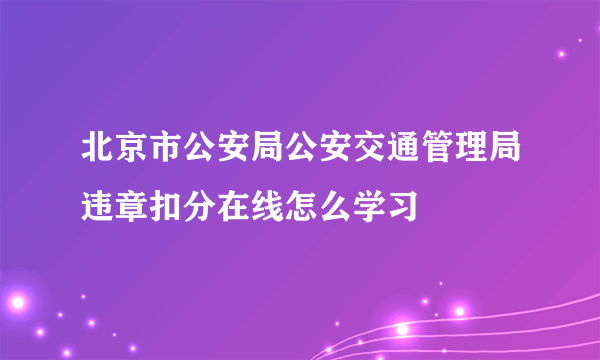 北京市公安局公安交通管理局违章扣分在线怎么学习