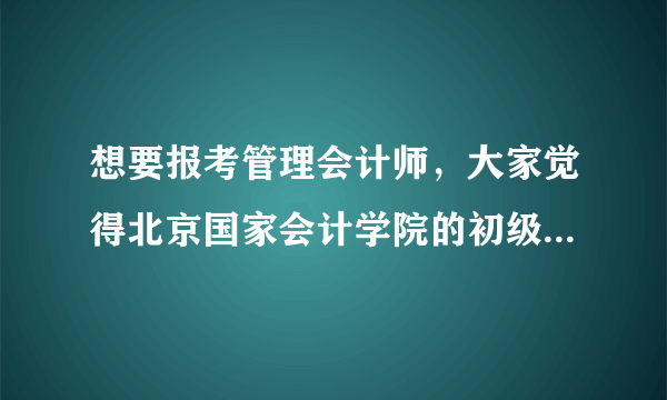 想要报考管理会计师，大家觉得北京国家会计学院的初级管理会计师证书怎么样？求介绍